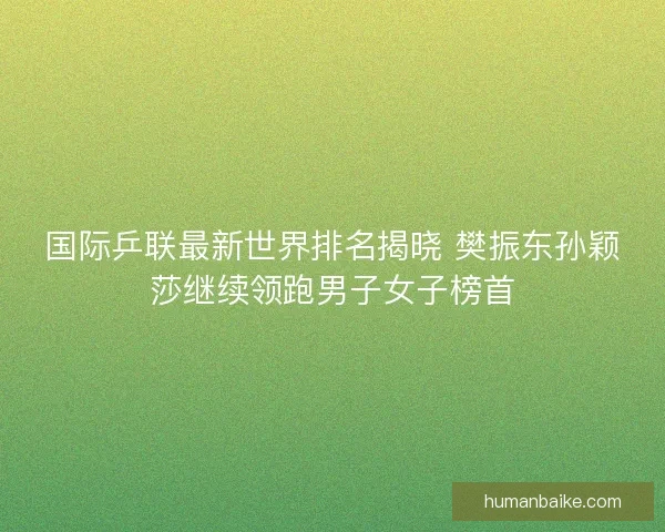 国际乒联最新世界排名揭晓 樊振东孙颖莎继续领跑男子女子榜首
